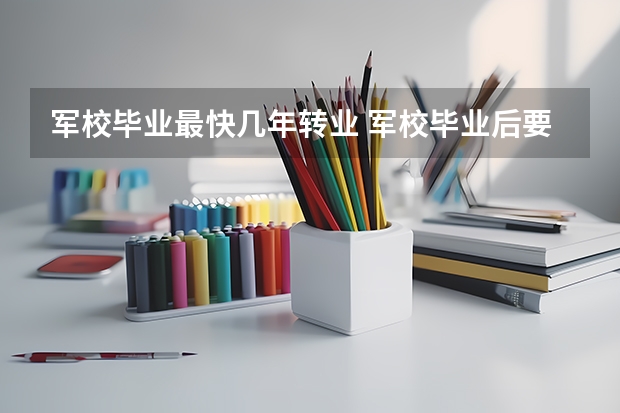 军校毕业最快几年转业 军校毕业后要服役几年