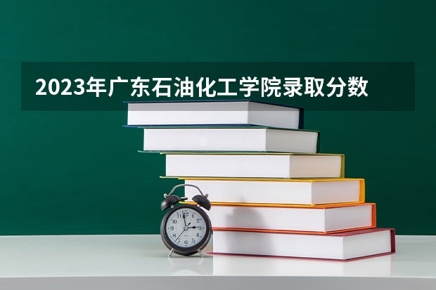 2023年广东石油化工学院录取分数线是多少啊？