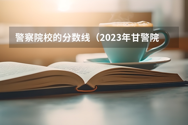 警察院校的分数线（2023年甘警院分数线）
