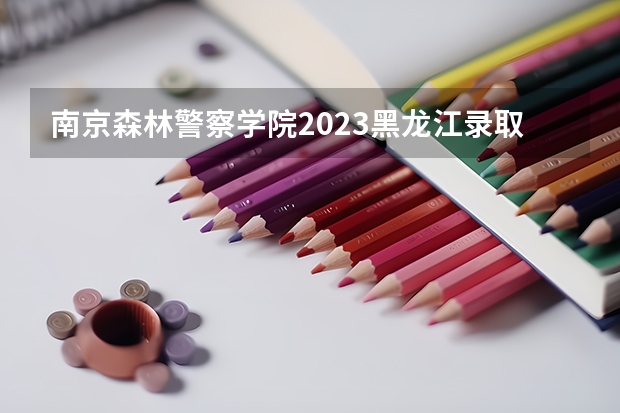 南京森林警察学院2023黑龙江录取分数线（南京森林警察学校分数线）