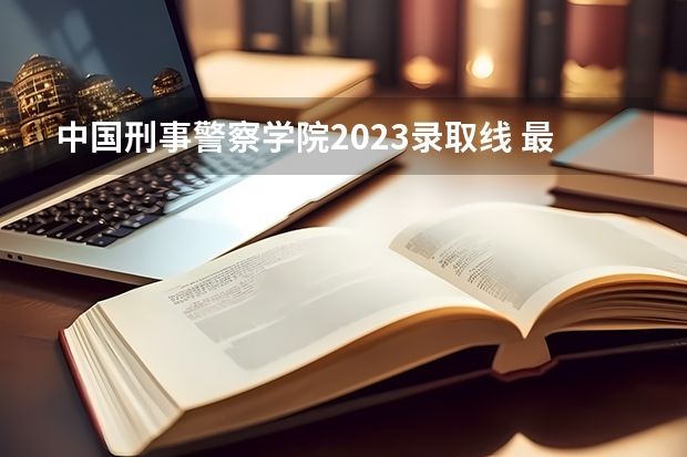 中国刑事警察学院2023录取线 最多上升74分,最大下降47分,24所院校招收女生,请您参考!
