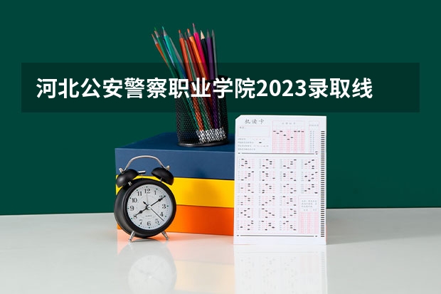 河北公安警察职业学院2023录取线（警校的最低分数、要求。）