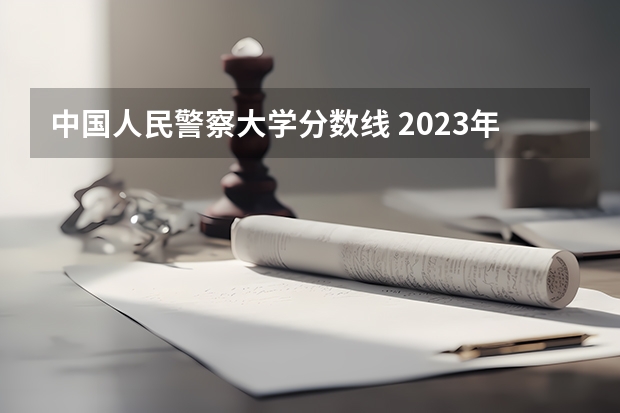 中国人民警察大学分数线 2023年各省高考警察院校录取分数线一览表