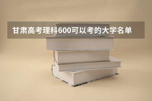 甘肃高考理科600可以考的大学名单参考